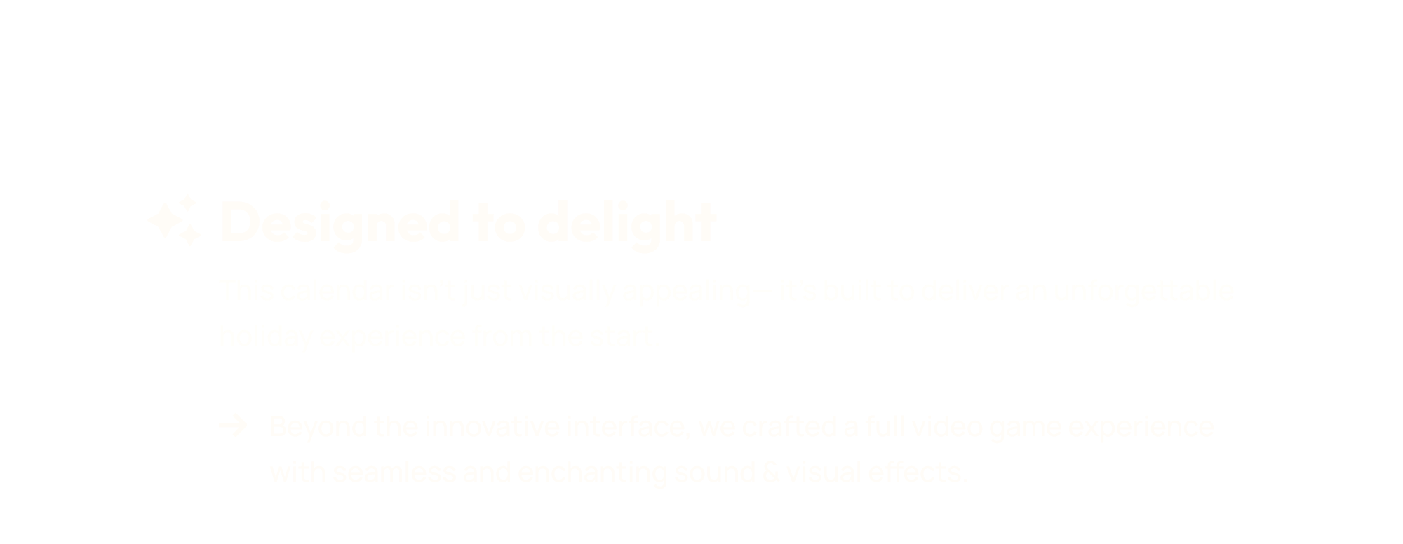 This calendar isn’t just visually appealing— it’s built to deliver an unforgettable holiday experience from the start. Beyond the innovative interface, we crafted a full video game experience with seamless and enchanting sound & visual effects.