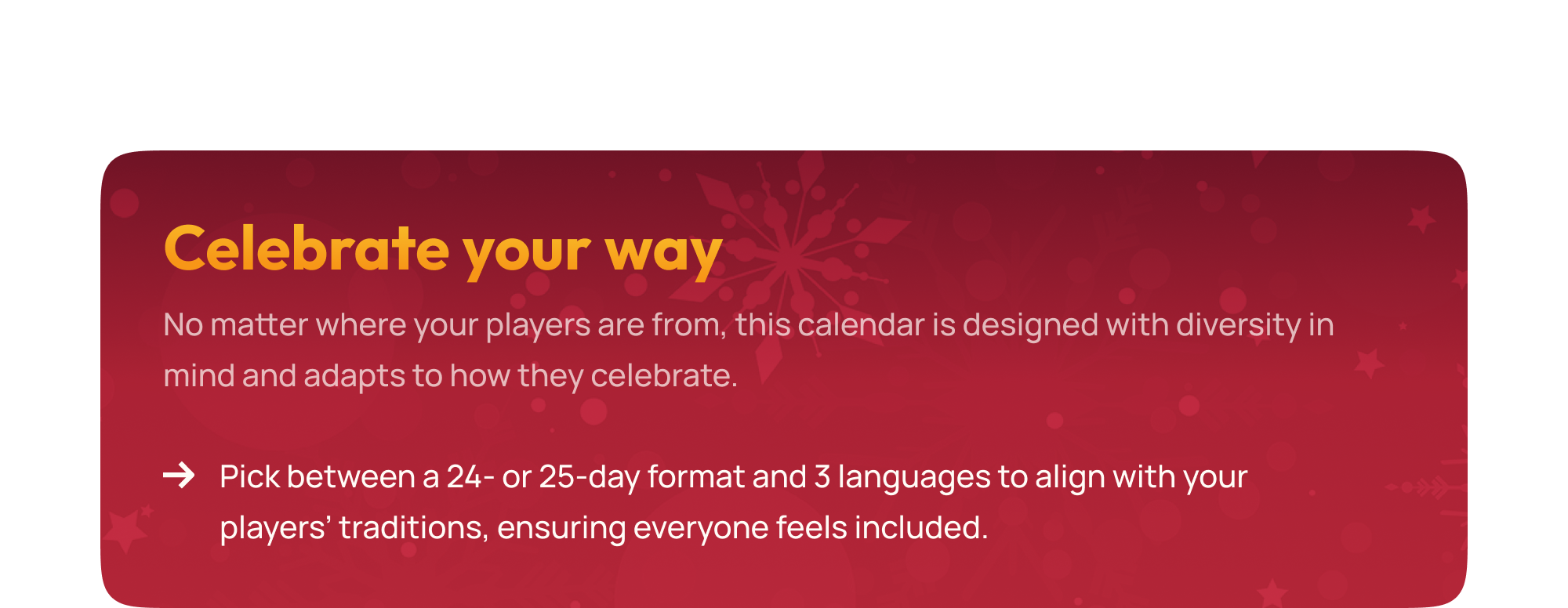 No matter where your players are from, this calendar is designed with diversity in mind and adapts to how they celebrate. Pick between a 24- or 25-day format and 3 languages to align with your players’ traditions, ensuring everyone feels included.