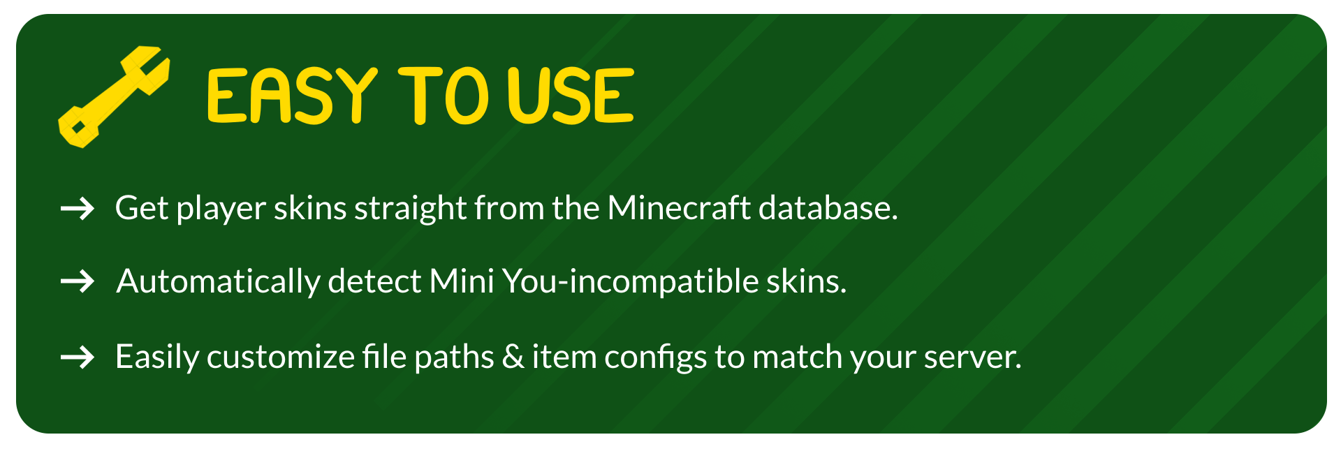 Easy to use. Get player skins straight from the Minecraft database, automatically detect Mini You-incompatible skins and easily customize file paths & item configs to match your server.