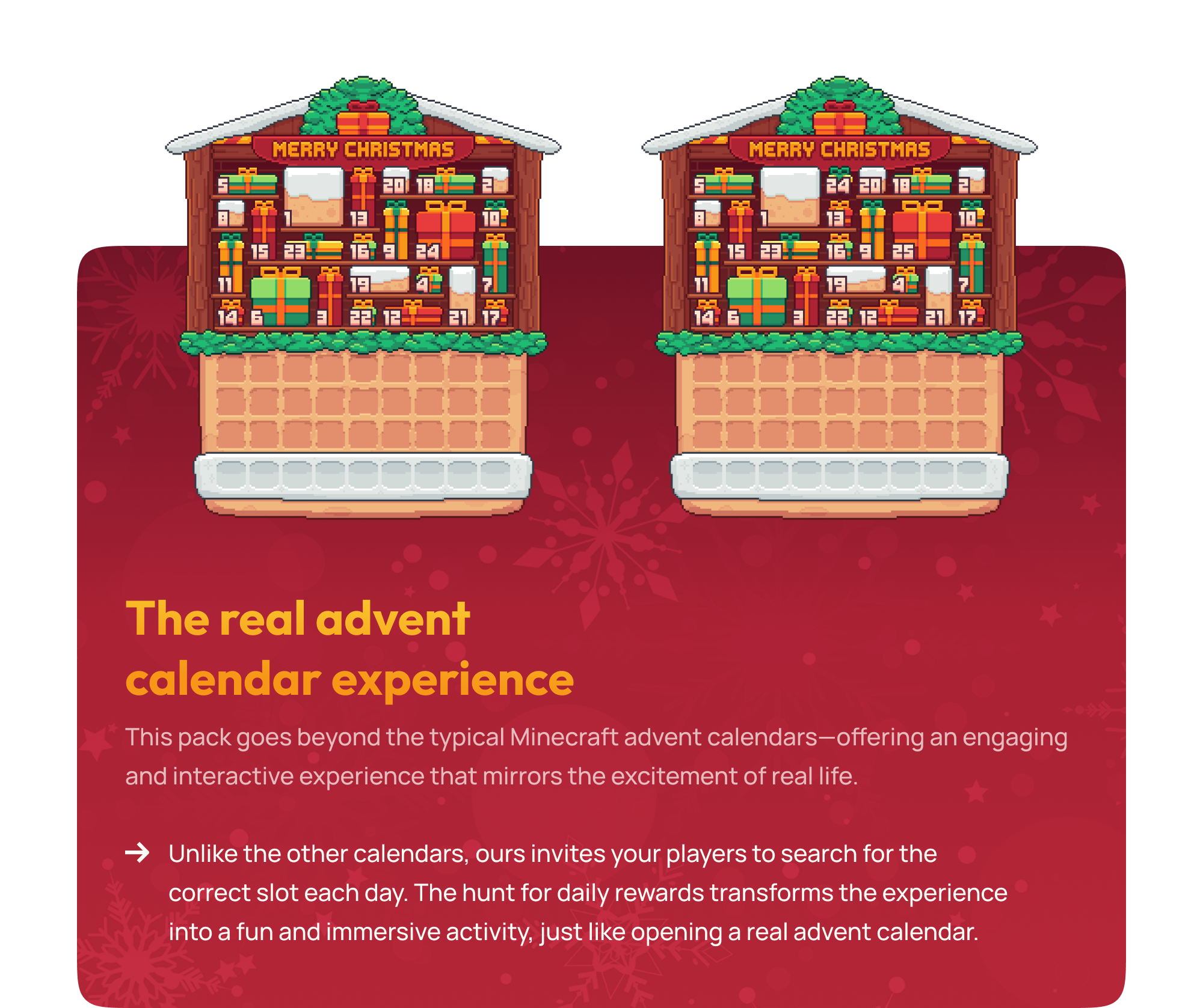 This pack goes beyond the typical Minecraft advent calendars—offering an engaging and interactive experience that mirrors the excitement of real life. Unlike the other calendars, ours invites your players to search for the correct slot each day. The hunt for daily rewards transforms the experience into a fun and immersive activity, just like opening a real advent calendar.