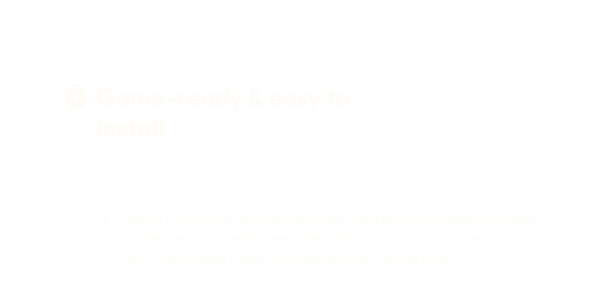 No complicated setup—just an effortless way to bring a festive cheer to your project. Coming with pre-set and multi-purpose rewards, this configuration saves you the hassle of creating everything from scratch. Just drag and drop the files in ItemsAdder, Oraxen, DeluxeMenus and you’re done!